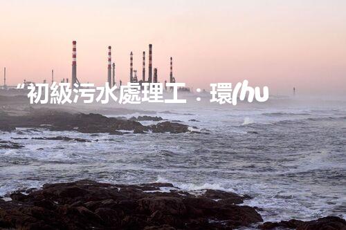 “初級污水處理工：環(huán)保先鋒，守護碧水藍天”